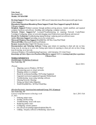 Tyler Scott
NewYork N.Y.
Mobile: 347-834-5589
Desktop Support=Phone Support for over 1000 users/Connection issues/Reset password/Login Issues
Citrix-Support
Bloomberg Migrations/Bloomberg Phone Support/Trade Floor Support/Laptop/Pc Refresh
VMware-support
Helpdesk Support=Walked customer through problem-solving process. Install, modified, and repaired
computer hardware and software. Installing and configuring computer systems
Network Printer Support-Hp* Lexmark*Troubleshooting & repairing Network Cards/Printer
Cartridges/Configuring printer on network/changing toner/Ordered new parts/Rap up and renewal
Break-Fix Technician-Troubleshooting laptop/Desktop/ replacing parts an software issues
Active Directory Support=providing access for certain users.
Microsoft Windows/Mac Support-Win2000/Win XP/Win Vista/Win7/Win8
Microsoft Office-Microsoft Word/Excel/Outlook
Remote AccessService=Tight VNC/Remote Access
Documentation and Ticketing Software=Taking open tickets & reporting to client job site on foot,
fixing issue & moving on to next site./Taking open tickets & reporting to client job site on foot, fixing
issue & moving on to next site.
Advanced Windows OS troubleshooting/Experience with Enterprise AV (Anti-Virus)
Knowledge of Citrix /Open view/Peachtree/Blackberry support/ HIPAA training/trade floor experience
VMware/Cisco
WORK EXPERIENCE
(Go2itGroup)- Technician (Contract)
New York City, NY
March 2013-
-Present
• Migrating users to Windows XP/Win7
• Reconnecting users to virtual networks
• Mapping printers to computer
• Break fix technician/Installing OS/Testing Equipment
• Upgraded ram/tested equipment/Upgraded Motherboard
• Troubleshooting issues using ticketing software
• Ghosting/Network Ghosting
• Setting up Hubs/Cables/Migration
• Win98/Win2000/Win XP/Win7/Win8/Mac
(Hewlett Packard)- American International Group,INC (Contract)
New York City, NY
Contract temp/Information technology work Jan 1, 2013- Feb
27, 2013
• Ordering printer toner
• Sending and Receiving
• Troubleshooting issues with users
• Replacing printer toner
• Configuring wireless printers
• On call tech for printing/support/helpdesk/Mac/Pc
• Utilizing 3rd party software to Monitoring toner levels
 