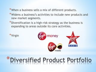 *
*When a business sells a mix of different products.
*Widens a business’s activities to include new products and
new market segments.
*Diversification is a high-risk strategy as the business is
expanding to areas outside its core activities.
*Virgin
 