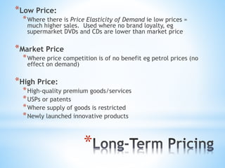 *
*Low Price:
*Where there is Price Elasticity of Demand ie low prices =
much higher sales. Used where no brand loyalty, eg
supermarket DVDs and CDs are lower than market price
*Market Price
*Where price competition is of no benefit eg petrol prices (no
effect on demand)
*High Price:
*High-quality premium goods/services
*USPs or patents
*Where supply of goods is restricted
*Newly launched innovative products
 
