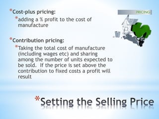 *
*Cost-plus pricing:
*adding a % profit to the cost of
manufacture
*Contribution pricing:
*Taking the total cost of manufacture
(including wages etc) and sharing
among the number of units expected to
be sold. If the price is set above the
contribution to fixed costs a profit will
result
 