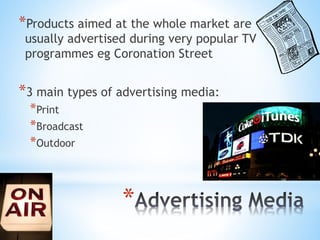 *
*Products aimed at the whole market are
usually advertised during very popular TV
programmes eg Coronation Street
*3 main types of advertising media:
*Print
*Broadcast
*Outdoor
 