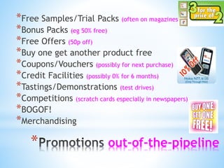 * out-of-the-pipeline
*Free Samples/Trial Packs (often on magazines)
*Bonus Packs (eg 50% free)
*Free Offers (50p off)
*Buy one get another product free
*Coupons/Vouchers (possibly for next purchase)
*Credit Facilities (possibly 0% for 6 months)
*Tastings/Demonstrations (test drives)
*Competitions (scratch cards especially in newspapers)
*BOGOF!
*Merchandising
 