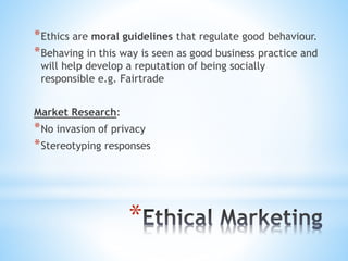 *
*Ethics are moral guidelines that regulate good behaviour.
*Behaving in this way is seen as good business practice and
will help develop a reputation of being socially
responsible e.g. Fairtrade
Market Research:
*No invasion of privacy
*Stereotyping responses
 