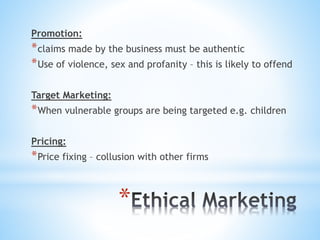 *
Promotion:
*claims made by the business must be authentic
*Use of violence, sex and profanity – this is likely to offend
Target Marketing:
*When vulnerable groups are being targeted e.g. children
Pricing:
*Price fixing – collusion with other firms
 