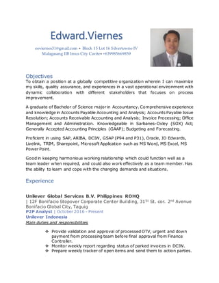 Edward.Viernes
eoviernes31@gmail.com  Block 15 Lot 16 Silvertowne IV
Malagasang IIB Imus City Cavite +639985669859
Objectives
To obtain a position at a globally competitive organization wherein I can maximize
my skills, quality assurance, and experiences in a vast operational environment with
dynamic collaboration with different stakeholders that focuses on process
improvement.
A graduate of Bachelor of Science major in Accountancy. Comprehensive experience
and knowledge in Accounts Payable Accounting and Analysis; Accounts Payable Issue
Resolution; Accounts Receivable Accounting and Analysis; Invoice Processing; Office
Management and Administration. Knowledgeable in Sarbanes-Oxley (SOX) Act;
Generally Accepted Accounting Principles (GAAP); Budgeting and Forecasting.
Proficient in using SAP, ARIBA, DCIW, GSAP (P94 and P31), Oracle, JD Edwards,
Livelink, TRIM, Sharepoint, Microsoft Application such as MS Word, MS Excel, MS
Power Point.
Good in keeping harmonious working relationship which could function well as a
team leader when required, and could also work effectively as a team member. Has
the ability to learn and cope with the changing demands and situations.
Experience
Unilever Global Services B.V. Philippines ROHQ
| 12F Bonifacio Stopover Corporate Center Building, 31St St. cor. 2nd Avenue
Bonifacio Global City, Taguig
P2P Analyst | October 2016 - Present
Unilever Indonesia
Main duties and responsibilities
 Provide validation and approval of processed OTV, urgent and down
payment from processing team before final approval from Finance
Controller.
 Monitor weekly report regarding status of parked invoices in DCIW.
 Prepare weekly tracker of open items and send them to action parties.
 