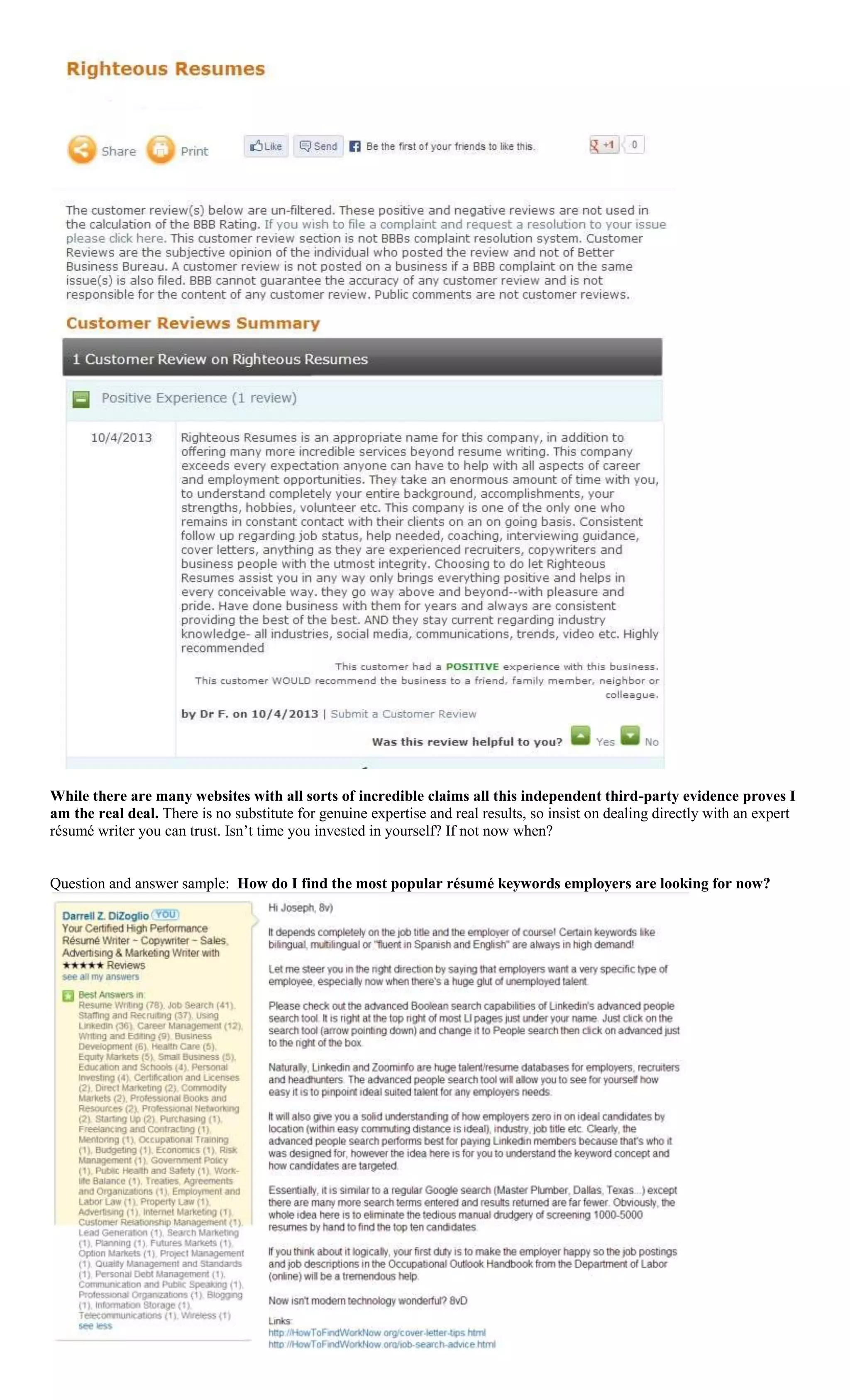 While there are many websites with all sorts of incredible claims all this independent third-party evidence proves I
am the real deal. There is no substitute for genuine expertise and real results, so insist on dealing directly with an expert
résumé writer you can trust. Isn’t time you invested in yourself? If not now when?
Question and answer sample: How do I find the most popular résumé keywords employers are looking for now?
 