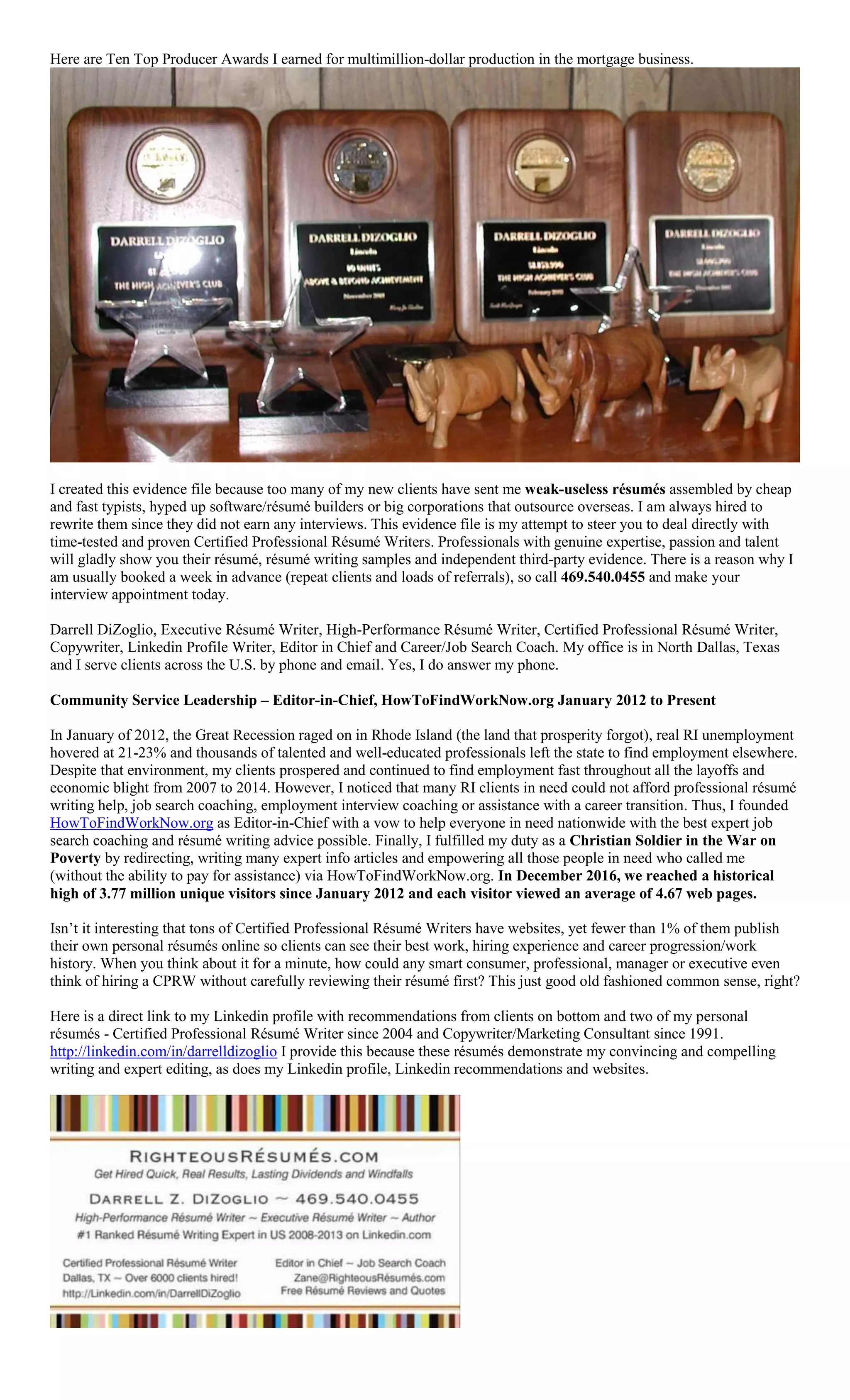 Here are Ten Top Producer Awards I earned for multimillion-dollar production in the mortgage business.
I created this evidence file because too many of my new clients have sent me weak-useless résumés assembled by cheap
and fast typists, hyped up software/résumé builders or big corporations that outsource overseas. I am always hired to
rewrite them since they did not earn any interviews. This evidence file is my attempt to steer you to deal directly with
time-tested and proven Certified Professional Résumé Writers. Professionals with genuine expertise, passion and talent
will gladly show you their résumé, résumé writing samples and independent third-party evidence. There is a reason why I
am usually booked a week in advance (repeat clients and loads of referrals), so call 469.540.0455 and make your
interview appointment today.
Darrell DiZoglio, Executive Résumé Writer, High-Performance Résumé Writer, Certified Professional Résumé Writer,
Copywriter, Linkedin Profile Writer, Editor in Chief and Career/Job Search Coach. My office is in North Dallas, Texas
and I serve clients across the U.S. by phone and email. Yes, I do answer my phone.
Community Service Leadership – Editor-in-Chief, HowToFindWorkNow.org January 2012 to Present
In January of 2012, the Great Recession raged on in Rhode Island (the land that prosperity forgot), real RI unemployment
hovered at 21-23% and thousands of talented and well-educated professionals left the state to find employment elsewhere.
Despite that environment, my clients prospered and continued to find employment fast throughout all the layoffs and
economic blight from 2007 to 2014. However, I noticed that many RI clients in need could not afford professional résumé
writing help, job search coaching, employment interview coaching or assistance with a career transition. Thus, I founded
HowToFindWorkNow.org as Editor-in-Chief with a vow to help everyone in need nationwide with the best expert job
search coaching and résumé writing advice possible. Finally, I fulfilled my duty as a Christian Soldier in the War on
Poverty by redirecting, writing many expert info articles and empowering all those people in need who called me
(without the ability to pay for assistance) via HowToFindWorkNow.org. In December 2016, we reached a historical
high of 3.77 million unique visitors since January 2012 and each visitor viewed an average of 4.67 web pages.
Isn’t it interesting that tons of Certified Professional Résumé Writers have websites, yet fewer than 1% of them publish
their own personal résumés online so clients can see their best work, hiring experience and career progression/work
history. When you think about it for a minute, how could any smart consumer, professional, manager or executive even
think of hiring a CPRW without carefully reviewing their résumé first? This just good old fashioned common sense, right?
Here is a direct link to my Linkedin profile with recommendations from clients on bottom and two of my personal
résumés - Certified Professional Résumé Writer since 2004 and Copywriter/Marketing Consultant since 1991.
http://linkedin.com/in/darrelldizoglio I provide this because these résumés demonstrate my convincing and compelling
writing and expert editing, as does my Linkedin profile, Linkedin recommendations and websites.
 