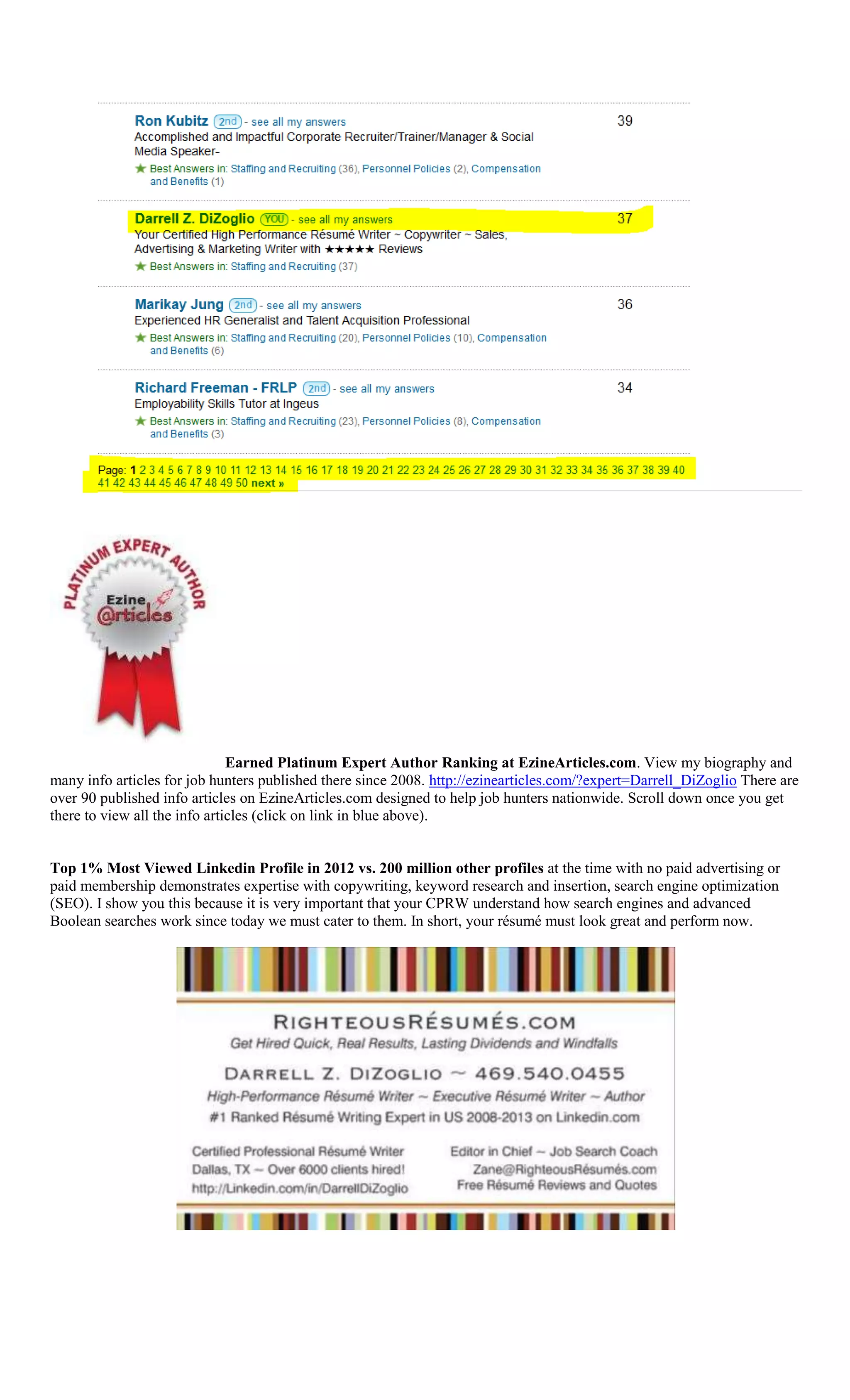 Earned Platinum Expert Author Ranking at EzineArticles.com. View my biography and
many info articles for job hunters published there since 2008. http://ezinearticles.com/?expert=Darrell_DiZoglio There are
over 90 published info articles on EzineArticles.com designed to help job hunters nationwide. Scroll down once you get
there to view all the info articles (click on link in blue above).
Top 1% Most Viewed Linkedin Profile in 2012 vs. 200 million other profiles at the time with no paid advertising or
paid membership demonstrates expertise with copywriting, keyword research and insertion, search engine optimization
(SEO). I show you this because it is very important that your CPRW understand how search engines and advanced
Boolean searches work since today we must cater to them. In short, your résumé must look great and perform now.
 