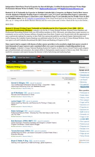 Independent Third-Party Proof of Expertise for Darrell DiZoglio, Certified Professional Résumé Writer/High-
Performance Résumé Writer in Dallas, Texas. RighteousResumes.com and HighPerformanceResumes.com
Ranked #1 & #2 Nationally for Expertise in Multiple Linkedin Q&A Categories via Highest Total of Best Answer
Awards. Ranked #1 Résumé Writing Expert 5 consecutive years, #1 Career and Education Expert 2 consecutive
years and #2 Job Search Expert 2 consecutive years. Ranked in Top 1% on Linkedin.com for Profile Views in 2012
vs. 300 million others. See my Linkedin recommendations from clients hired quick on the bottom of my Linkedin profile.
Also, my A+ rating with the Better Business Bureau and one review from same is below. Read all the way to the bottom…
06/01/2016
Ranked #1 Résumé Writing Expert Nationally on Linkedin.com for Five Consecutive Years 2008 – 2013 vs.
thousands of professional colleagues. Linkedin is by far the #1 Career Related Website, Résumé/Talent Database and
Professional Networking Website with over 450 million members in 2016. Obviously, providing these expert answers is a
community service activity because millions of people learn from them. Experts were incentivized with the opportunity to
earn a nationwide ranking for expertise in their field, free nationwide publicity and Search Engine Optimization (web
traffic) because the Linkedin Experts Ranking was published online for all to see on the #1 Career Related Website. Entry
was open to all until Linkedin discontinued the Q&A forum and Ranking of Experts in 2013.
Since experts had to compete with dozens of other answer providers to be awarded a single best answer award, it
took thousands of expert answers and a sustained effort over years to accumulate a leadership position in any
Q&A category. Linkedin’s Unique National Ranking System for Experts via Best Answer Award Total in each category
gave all professionals and consumers, the instant ability to find genuine experts nearest to them in any field. This was so
useful for consumers and experts because the Internet is full of advertising and marketing hype.
 