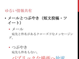 ゆるい情報共有
• メールとつぶやき（短文投稿・ツ
  イート）
 • メール
  宛先と件名があるクローズドなメッセージン
 グ。


 • つぶやき
  宛先も件名もない。
 