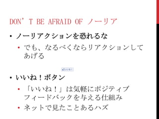 DON’T BE AFRAID OF ノーリア
• ノーリアクションを恐れるな
 • でも、なるべくならリアクションして
   あげる


• いいね！ボタン
 • 「いいね！」は気軽にポジティブ
   フィードバックを与える仕組み
 • ネットで見たことあるハズ
 