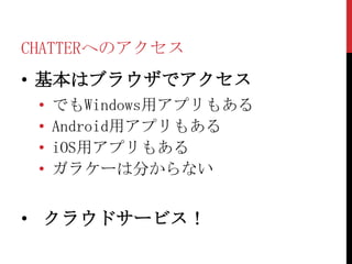 CHATTERへのアクセス
• 基本はブラウザでアクセス
 •   でもWindows用アプリもある
 •   Android用アプリもある
 •   iOS用アプリもある
 •   ガラケーは分からない


• クラウドサービス！
 