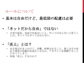 ルールについて
• 基本は自由だけど、最低限の配慮は必要

• 「ネットだから自由」ではない
 • 日常の延長。対面で出来ないこと、やってはならないと思うこ
   とは、ネットでもやってはならない。


• 「炎上」とは？
 • ある発言がきっかけて、非難、糾弾されること。多くはその対
   応で通常の活動が出来なくなるか、アカウントを閉鎖すること
   になってしまう。
 • 何故「炎上」するのか？
 