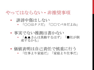やってはならない・非推奨事項
 •   誹謗中傷はしない
     • 「○○はクソだ」「□□てバカだよね」

 • 事実でない推測は書かない
     • 「▲▲さんは異動するはず」「■社が倒
       産するかも」

 • 価値表明は自己責任で慎重に行う
     • 「仕事より家庭だ」「家庭より仕事だ」
 