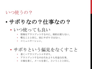 いつ使うの？

• サボりなの？仕事なの？
 • いつ使っても良い
  •   情報をアウトプットするのに、制約は要らない。
  •   喋ることと同じ。別にサボりではない。
  •   コミュニケーション。



 • サボりという偏見をなくすこと
  •   書く＝アウトプット≠サボり。
  •   アウトプットするのはそれよりも有益な仕事。
  •   日報を書く、メールを書く、ということと同じ。
 