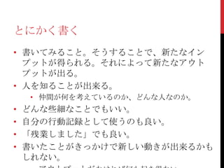 とにかく書く
• 書いてみること。そうすることで、新たなイン
  プットが得られる。それによって新たなアウト
  プットが出る。
• 人を知ることが出来る。
    • 仲間が何を考えているのか、どんな人なのか。
•   どんな些細なことでもいい。
•   自分の行動記録として使うのも良い。
•   「残業しました」でも良い。
•   書いたことがきっかけで新しい動きが出来るかも
    しれない。
 