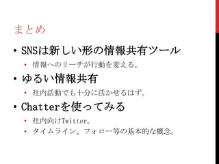 まとめ
• SNSは新しい形の情報共有ツール
 • 情報へのリーチが行動を変える。

• ゆるい情報共有
 • 社内活動でも十分に活かせるはず。

• Chatterを使ってみる
 • 社内向けTwitter。
 • タイムライン、フォロー等の基本的な概念。
 