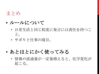 まとめ
• ルールについて
 • 日常生活と同じ程度に発言には責任を持つこ
   と。
 • サボりと仕事の境目。


• あとはとにかく使ってみる
 • 情報の流通量が一定量増えると、化学変化が
   起こる。
 