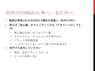 社内でのSNSから外へ、また中へ
• 範囲が制限された社内SNSで概念を把握し→社外のSNSへ
• 例えば「孫正義」をウォッチしてみる（アカウントなしでも
  ok）
  • 孫正義は日本一のフォロワー数
  • タイムライン、メンションやり取りなど
  • フラットな情報流通
  • 「こういうことか」という気づきがあるはず
• 社内でも活用していきたい
  • 発信、受信プラットフォーム
  • メールに依存しない
 