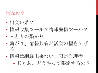 何なの？
• 出会い系？
• 情報収集ツール？情報発信ツール？
• 人と人の繋がり
• 繋がり、情報共有が活動の幅を広げ
  る
• 情報は網羅出来ない：限定合理性
   • じゃあ、どうやって限定するの？
 