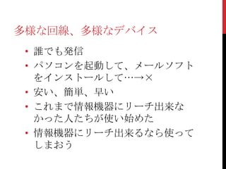 多様な回線、多様なデバイス
 • 誰でも発信
 • パソコンを起動して、メールソフト
   をインストールして…→×
 • 安い、簡単、早い
 • これまで情報機器にリーチ出来な
   かった人たちが使い始めた
 • 情報機器にリーチ出来るなら使って
   しまおう
 