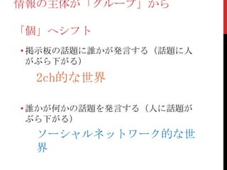 情報の主体が「グループ」から

「個」へシフト
• 掲示板の話題に誰かが発言する（話題に人
  がぶら下がる）
  2ch的な世界

• 誰かが何かの話題を発言する（人に話題が
  ぶら下がる）
  ソーシャルネットワーク的な世
  界
 