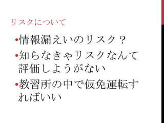 リスクについて

•情報漏えいのリスク？
•知らなきゃリスクなんて
 評価しようがない
•教習所の中で仮免運転す
 ればいい
 