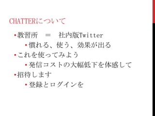 CHATTERについて
•教習所 ＝ 社内版Twitter
  • 慣れる、使う、効果が出る
•これを使ってみよう
  • 発信コストの大幅低下を体感して
•招待します
  • 登録とログインを
 