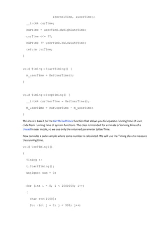 &kernelTime, &userTime);

    __int64 curTime;

    curTime = userTime.dwHighDateTime;

    curTime <<= 32;

    curTime += userTime.dwLowDateTime;

    return curTime;

}



void Timing::StartTiming() {

    m_userTime = GetUserTime();

}



void Timing::StopTiming() {

    __int64 curUserTime = GetUserTime();

    m_userTime = curUserTime - m_userTime;

}

This class is based on the GetThreadTimes function that allows you to separate running time of user
code from running time of system functions. The class is intended for estimate of running time of a
thread in user mode, so we use only the returned parameter lpUserTime.

Now consider a code sample where some number is calculated. We will use the Timing class to measure
the running time.

void UseTiming1()

{

    Timing t;

    t.StartTiming();

    unsigned sum = 0;



    for (int i = 0; i < 1000000; i++)

    {

        char str[1000];

        for (int j = 0; j < 999; j++)
 