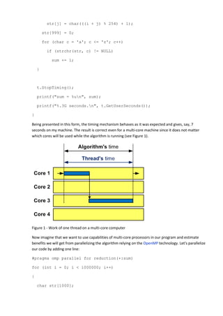 str[j] = char(((i + j) % 254) + 1);

        str[999] = 0;

        for (char c = 'a'; c <= 'z'; c++)

         if (strchr(str, c) != NULL)

           sum += 1;

    }



    t.StopTiming();

    printf("sum = %un", sum);

    printf("%.3G seconds.n", t.GetUserSeconds());

}

Being presented in this form, the timing mechanism behaves as it was expected and gives, say, 7
seconds on my machine. The result is correct even for a multi-core machine since it does not matter
which cores will be used while the algorithm is running (see Figure 1).




Figure 1 - Work of one thread on a multi-core computer

Now imagine that we want to use capabilities of multi-core processors in our program and estimate
benefits we will get from parallelizing the algorithm relying on the OpenMP technology. Let's parallelize
our code by adding one line:

#pragma omp parallel for reduction(+:sum)

for (int i = 0; i < 1000000; i++)

{

    char str[1000];
 