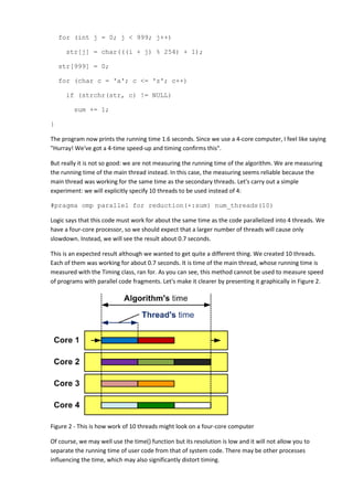 for (int j = 0; j < 999; j++)

      str[j] = char(((i + j) % 254) + 1);

    str[999] = 0;

    for (char c = 'a'; c <= 'z'; c++)

      if (strchr(str, c) != NULL)

         sum += 1;

}

The program now prints the running time 1.6 seconds. Since we use a 4-core computer, I feel like saying
"Hurray! We've got a 4-time speed-up and timing confirms this".

But really it is not so good: we are not measuring the running time of the algorithm. We are measuring
the running time of the main thread instead. In this case, the measuring seems reliable because the
main thread was working for the same time as the secondary threads. Let's carry out a simple
experiment: we will explicitly specify 10 threads to be used instead of 4:

#pragma omp parallel for reduction(+:sum) num_threads(10)

Logic says that this code must work for about the same time as the code parallelized into 4 threads. We
have a four-core processor, so we should expect that a larger number of threads will cause only
slowdown. Instead, we will see the result about 0.7 seconds.

This is an expected result although we wanted to get quite a different thing. We created 10 threads.
Each of them was working for about 0.7 seconds. It is time of the main thread, whose running time is
measured with the Timing class, ran for. As you can see, this method cannot be used to measure speed
of programs with parallel code fragments. Let's make it clearer by presenting it graphically in Figure 2.




Figure 2 - This is how work of 10 threads might look on a four-core computer

Of course, we may well use the time() function but its resolution is low and it will not allow you to
separate the running time of user code from that of system code. There may be other processes
influencing the time, which may also significantly distort timing.
 