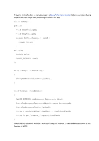 A favorite timing function of many developers is QueryPerformanceCounter. Let's measure speed using
this function. In a simple form, the timing class looks this way:

class Timing2 {

public:

    void StartTiming();

    void StopTiming();

    double GetUserSeconds() const {

        return value;

    }

private:

    double value;

    LARGE_INTEGER time1;

};



void Timing2::StartTiming()

{

    QueryPerformanceCounter(&time1);

}



void Timing2::StopTiming()

{

    LARGE_INTEGER performance_frequency, time2;

    QueryPerformanceFrequency(&performance_frequency);

    QueryPerformanceCounter(&time2);

    value = (double)(time2.QuadPart - time1.QuadPart);

    value /= performance_frequency.QuadPart;

}

Unfortunately, we cannot do so on a multi-core computer anymore. :) Let's read the description of this
function in MSDN:
 