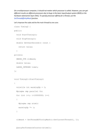 On a multiprocessor computer, it should not matter which processor is called. However, you can get
different results on different processors due to bugs in the basic input/output system (BIOS) or the
hardware abstraction layer (HAL). To specify processor affinity for a thread, use the
SetThreadAffinityMask function.

Let's improve the code and tie the main thread to one core:

class Timing2 {

public:

    void StartTiming();

    void StopTiming();

    double GetUserSeconds() const {

        return value;

    }

private:

    DWORD_PTR oldmask;

    double value;

    LARGE_INTEGER time1;

};



void Timing2::StartTiming()

{

    volatile int warmingUp = 1;

    #pragma omp parallel for

    for (int i=1; i<10000000; i++)

    {

        #pragma omp atomic

        warmingUp *= i;

    }



    oldmask = SetThreadAffinityMask(::GetCurrentThread(), 1);



    QueryPerformanceCounter(&time1);
 