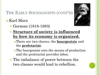 THE EARLY SOCIOLOGISTS (CONT’D)
 Karl Marx
 German (1818-1883)
 Structure of society is influenced
by how its economy is organized.
There are two classes, the bourgeoisie and
the proletariat.
The bourgeoisie own the means of production
and the proletariat provides labor.
 The imbalance of power between the
two classes would lead to rebellion.
 