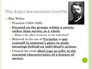 THE EARLY SOCIOLOGISTS (CONT’D)
 Max Weber
 Prussian (1864-1920)
 Focused on the groups within a society
rather than society as a whole.
 What is the effect of society on the individual?
 Believed in the use of Verstehn to put
yourself in someone’s place to study
meanings behind an individual’s actions.
 Created the term ideal type to refer to the
essential characteristics of a feature of
society.
 