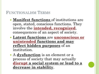 FUNCTIONALISM TERMS
 Manifest functions of institutions are
open, stated, conscious functions. They
involve the intended, recognized,
consequences of an aspect of society.
 Latent functions are unconscious or
unintended functions and may
reflect hidden purposes of an
institution.
 A dysfunction is an element or a
process of society that may actually
disrupt a social system or lead to a
decrease in stability.
 