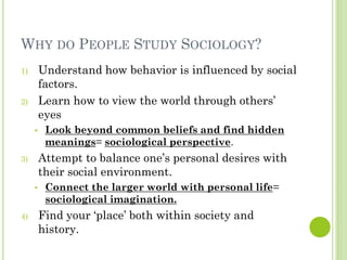 WHY DO PEOPLE STUDY SOCIOLOGY?
1) Understand how behavior is influenced by social
factors.
2) Learn how to view the world through others’
eyes
• Look beyond common beliefs and find hidden
meanings= sociological perspective.
3) Attempt to balance one’s personal desires with
their social environment.
• Connect the larger world with personal life=
sociological imagination.
4) Find your ‘place’ both within society and
history.
 