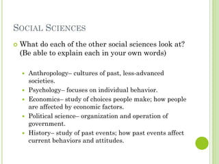 SOCIAL SCIENCES
 What do each of the other social sciences look at?
(Be able to explain each in your own words)
 Anthropology– cultures of past, less-advanced
societies.
 Psychology– focuses on individual behavior.
 Economics– study of choices people make; how people
are affected by economic factors.
 Political science– organization and operation of
government.
 History– study of past events; how past events affect
current behaviors and attitudes.
 
