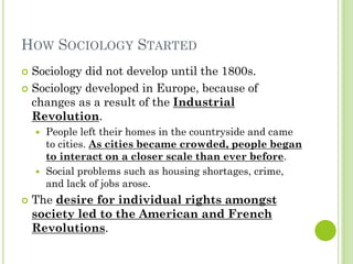 HOW SOCIOLOGY STARTED
 Sociology did not develop until the 1800s.
 Sociology developed in Europe, because of
changes as a result of the Industrial
Revolution.
 People left their homes in the countryside and came
to cities. As cities became crowded, people began
to interact on a closer scale than ever before.
 Social problems such as housing shortages, crime,
and lack of jobs arose.
 The desire for individual rights amongst
society led to the American and French
Revolutions.
 