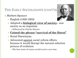 THE EARLY SOCIOLOGISTS (CONT’D)
 Herbert Spencer
 English (1820-1903)
 Adopted a biological view of society– saw
society as an organism
 Influenced by Charles Darwin
 Coined the phrase “survival of the fittest”
 Social Darwinism
 Advocated against social reform efforts
because it would disrupt the natural selection
process of evolution
 The best traits of society would survive over time
 