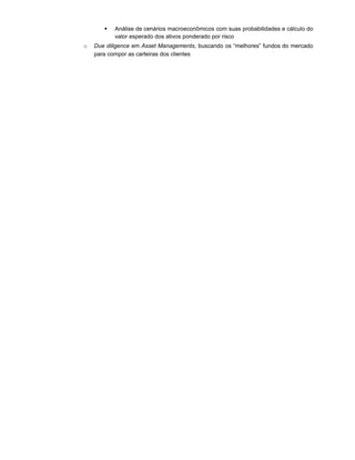  Análise de cenários macroeconômicos com suas probabilidades e cálculo do
valor esperado dos ativos ponderado por risco
o Due diligence em Asset Managements, buscando os “melhores” fundos do mercado
para compor as carteiras dos clientes
 