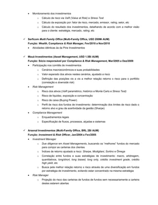 • Monitoramento dos investimentos
o Cálculo de risco via VaR (Value at Risk) e Stress Test
o Cálculo da exposição por: fator de risco, mercado, emissor, rating, setor, etc
o Cálculo do resultado dos investimentos, detalhando de acordo com a melhor visão
para o cliente: estratégia, mercado, rating, etc
 Serficom Multi Family Office (Multi-Family Office, USD 200Mi AUM)
Função: Wealth, Compliance & Risk Manager, Fev/2010 a Nov/2010
• Atividades idênticas às da Pine Investimentos
 Mauá Investimentos (Asset Management, USD 1.5Bi AUM)
Função: Sócio responsável por Compliance & Risk Management, Mar/2005 a Dez/2009
• Participação nos comitês de investimentos
o Cenários macroeconômicos e suas probabilidades
o Valor esperado dos ativos nestes cenários, ajustado a risco
o Definição das posições vis a vis a melhor relação retorno x risco para o portfólio
(correlação e downside risk)
• Risk Management
o Risco dos ativos (VaR paramétrico, histórico e Monte Carlo e Stress Test)
o Risco de liquidez, exposição e concentração
o Risco de caixa (Buying Power)
o Perfil de risco dos fundos de investimento: determinação dos limites de risco dado o
retorno alvo e grau de acertividade da gestão (Sharpe)
• Compliance Management
o Enquadramentos legais
o Especificação de fluxos, processos, alçadas e sistemas
 Arsenal Investimentos (Multi-Family Office, BRL 2Bi AUM)
Função: Investment & Risk Officer, Jan/2004 a Fev/2005
• Investment Manager
o Due diligence em Asset Managements, buscando os “melhores” fundos do mercado
para compor as carteiras dos clientes
o Índices de retorno ajustado a risco: Sharpe, Modigliani, Sortino e Ômega
o Correlação entre fundos e suas estratégias de investimento: macro, arbitragem,
quantitativos, long/short, long biased, long only, crédito investment grade, crédito
high yield, etc
o Busca pela melhor relação retorno x risco através de uma diversificação em fundos
por estratégia de investimento, evitando estar concentrado na mesma estratégia
• Risk Manager
o Projeção do risco das carteiras de fundos de fundos sem necessariamente a carteira
destes estarem abertas
 