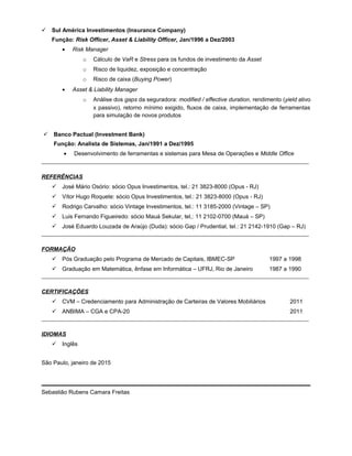  Sul América Investimentos (Insurance Company)
Função: Risk Officer, Asset & Liability Officer, Jan/1996 a Dez/2003
• Risk Manager
o Cálculo de VaR e Stress para os fundos de investimento da Asset
o Risco de liquidez, exposição e concentração
o Risco de caixa (Buying Power)
• Asset & Liability Manager
o Análise dos gaps da seguradora: modified / effective duration, rendimento (yield ativo
x passivo), retorno mínimo exigido, fluxos de caixa, implementação de ferramentas
para simulação de novos produtos
 Banco Pactual (Investment Bank)
Função: Analista de Sistemas, Jan/1991 a Dez/1995
• Desenvolvimento de ferramentas e sistemas para Mesa de Operações e Middle Office
_____________________________________________________________________________________________
REFERÊNCIAS
 José Mário Osório: sócio Opus Investimentos, tel.: 21 3823-8000 (Opus - RJ)
 Vítor Hugo Roquete: sócio Opus Investimentos, tel.: 21 3823-8000 (Opus - RJ)
 Rodrigo Carvalho: sócio Vintage Investimentos, tel.: 11 3185-2000 (Vintage – SP)
 Luis Fernando Figueiredo: sócio Mauá Sekular, tel,: 11 2102-0700 (Mauá – SP)
 José Eduardo Louzada de Araújo (Duda): sócio Gap / Prudential, tel.: 21 2142-1910 (Gap – RJ)
_____________________________________________________________________________________________
FORMAÇÃO
 Pós Graduação pelo Programa de Mercado de Capitais, IBMEC-SP 1997 a 1998
 Graduação em Matemática, ênfase em Informática – UFRJ, Rio de Janeiro 1987 a 1990
_____________________________________________________________________________________________
CERTIFICAÇÕES
 CVM – Credenciamento para Administração de Carteiras de Valores Mobiliários 2011
 ANBIMA – CGA e CPA-20 2011
_____________________________________________________________________________________________
IDIOMAS
 Inglês
São Paulo, janeiro de 2015
Sebastião Rubens Camara Freitas
 