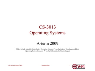 Introduction
CS-3013 A-term 2009 1
CS-3013
Operating Systems
A-term 2009
(Slides include materials from Modern Operating Systems, 3rd ed., by Andrew Tanenbaum and from
Operating System Concepts, 7th ed., by Silbershatz, Galvin, & Gagne)
 