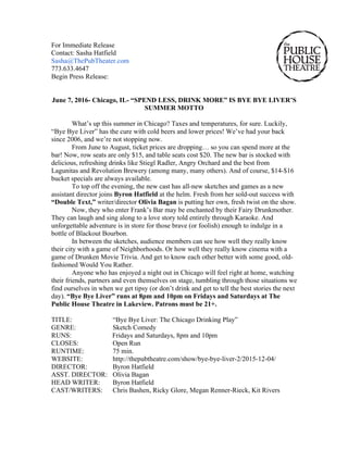 For Immediate Release
Contact: Sasha Hatfield
Sasha@ThePubTheater.com
773.633.4647
Begin Press Release:
June 7, 2016- Chicago, IL- “SPEND LESS, DRINK MORE” IS BYE BYE LIVER’S
SUMMER MOTTO
What’s up this summer in Chicago? Taxes and temperatures, for sure. Luckily,
“Bye Bye Liver” has the cure with cold beers and lower prices! We’ve had your back
since 2006, and we’re not stopping now.
From June to August, ticket prices are dropping… so you can spend more at the
bar! Now, row seats are only $15, and table seats cost $20. The new bar is stocked with
delicious, refreshing drinks like Stiegl Radler, Angry Orchard and the best from
Lagunitas and Revolution Brewery (among many, many others). And of course, $14-$16
bucket specials are always available.
To top off the evening, the new cast has all-new sketches and games as a new
assistant director joins Byron Hatfield at the helm. Fresh from her sold-out success with
“Double Text,” writer/director Olivia Bagan is putting her own, fresh twist on the show.
Now, they who enter Frank’s Bar may be enchanted by their Fairy Drunkmother.
They can laugh and sing along to a love story told entirely through Karaoke. And
unforgettable adventure is in store for those brave (or foolish) enough to indulge in a
bottle of Blackout Bourbon.
In between the sketches, audience members can see how well they really know
their city with a game of Neighborhoods. Or how well they really know cinema with a
game of Drunken Movie Trivia. And get to know each other better with some good, old-
fashioned Would You Rather.
Anyone who has enjoyed a night out in Chicago will feel right at home, watching
their friends, partners and even themselves on stage, tumbling through those situations we
find ourselves in when we get tipsy (or don’t drink and get to tell the best stories the next
day). “Bye Bye Liver” runs at 8pm and 10pm on Fridays and Saturdays at The
Public House Theatre in Lakeview. Patrons must be 21+.
TITLE: “Bye Bye Liver: The Chicago Drinking Play”
GENRE: Sketch Comedy
RUNS: Fridays and Saturdays, 8pm and 10pm
CLOSES: Open Run
RUNTIME: 75 min.
WEBSITE: http://thepubtheatre.com/show/bye-bye-liver-2/2015-12-04/
DIRECTOR: Byron Hatfield
ASST. DIRECTOR: Olivia Bagan
HEAD WRITER: Byron Hatfield
CAST/WRITERS: Chris Bashen, Ricky Glore, Megan Renner-Rieck, Kit Rivers
 