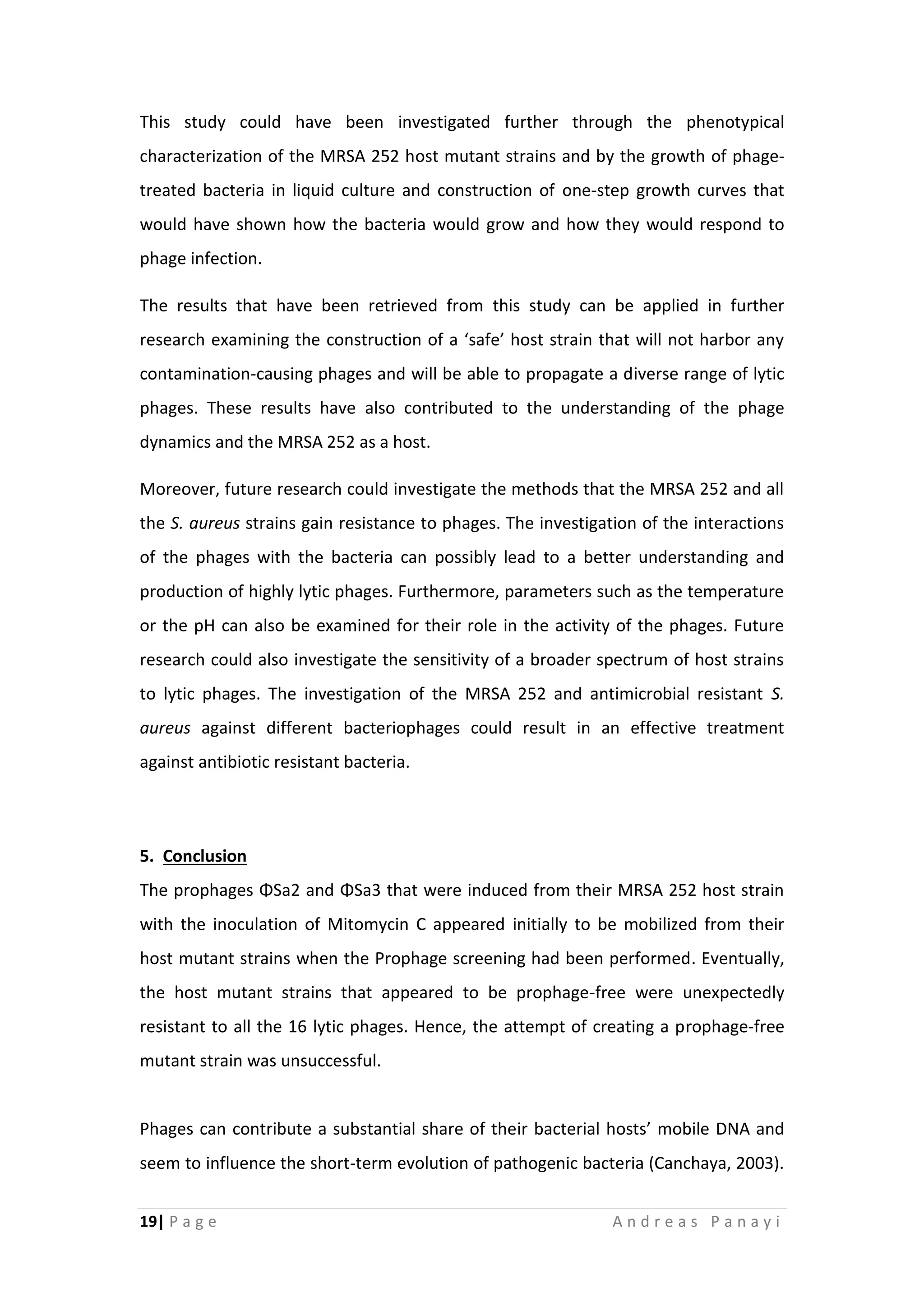 19| P a g e A n d r e a s P a n a y i
This study could have been investigated further through the phenotypical
characterization of the MRSA 252 host mutant strains and by the growth of phage-
treated bacteria in liquid culture and construction of one-step growth curves that
would have shown how the bacteria would grow and how they would respond to
phage infection.
The results that have been retrieved from this study can be applied in further
research examining the construction of a ‘safe’ host strain that will not harbor any
contamination-causing phages and will be able to propagate a diverse range of lytic
phages. These results have also contributed to the understanding of the phage
dynamics and the MRSA 252 as a host.
Moreover, future research could investigate the methods that the MRSA 252 and all
the S. aureus strains gain resistance to phages. The investigation of the interactions
of the phages with the bacteria can possibly lead to a better understanding and
production of highly lytic phages. Furthermore, parameters such as the temperature
or the pH can also be examined for their role in the activity of the phages. Future
research could also investigate the sensitivity of a broader spectrum of host strains
to lytic phages. The investigation of the MRSA 252 and antimicrobial resistant S.
aureus against different bacteriophages could result in an effective treatment
against antibiotic resistant bacteria.
5. Conclusion
The prophages ΦSa2 and ΦSa3 that were induced from their MRSA 252 host strain
with the inoculation of Mitomycin C appeared initially to be mobilized from their
host mutant strains when the Prophage screening had been performed. Eventually,
the host mutant strains that appeared to be prophage-free were unexpectedly
resistant to all the 16 lytic phages. Hence, the attempt of creating a prophage-free
mutant strain was unsuccessful.
Phages can contribute a substantial share of their bacterial hosts’ mobile DNA and
seem to influence the short-term evolution of pathogenic bacteria (Canchaya, 2003).
 