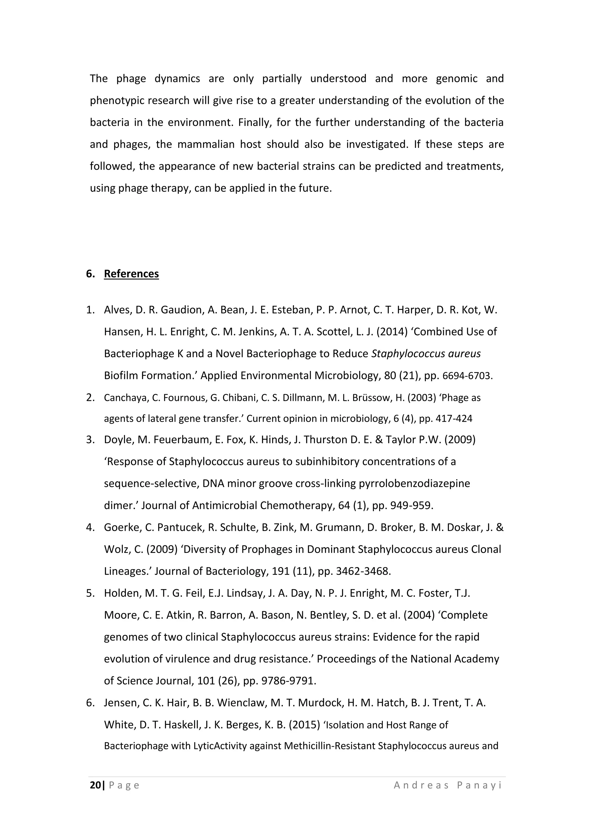 20| P a g e A n d r e a s P a n a y i
The phage dynamics are only partially understood and more genomic and
phenotypic research will give rise to a greater understanding of the evolution of the
bacteria in the environment. Finally, for the further understanding of the bacteria
and phages, the mammalian host should also be investigated. If these steps are
followed, the appearance of new bacterial strains can be predicted and treatments,
using phage therapy, can be applied in the future.
6. References
1. Alves, D. R. Gaudion, A. Bean, J. E. Esteban, P. P. Arnot, C. T. Harper, D. R. Kot, W.
Hansen, H. L. Enright, C. M. Jenkins, A. T. A. Scottel, L. J. (2014) ‘Combined Use of
Bacteriophage K and a Novel Bacteriophage to Reduce Staphylococcus aureus
Biofilm Formation.’ Applied Environmental Microbiology, 80 (21), pp. 6694-6703.
2. Canchaya, C. Fournous, G. Chibani, C. S. Dillmann, M. L. Brüssow, H. (2003) ‘Phage as
agents of lateral gene transfer.’ Current opinion in microbiology, 6 (4), pp. 417-424
3. Doyle, M. Feuerbaum, E. Fox, K. Hinds, J. Thurston D. E. & Taylor P.W. (2009)
‘Response of Staphylococcus aureus to subinhibitory concentrations of a
sequence-selective, DNA minor groove cross-linking pyrrolobenzodiazepine
dimer.’ Journal of Antimicrobial Chemotherapy, 64 (1), pp. 949-959.
4. Goerke, C. Pantucek, R. Schulte, B. Zink, M. Grumann, D. Broker, B. M. Doskar, J. &
Wolz, C. (2009) ‘Diversity of Prophages in Dominant Staphylococcus aureus Clonal
Lineages.’ Journal of Bacteriology, 191 (11), pp. 3462-3468.
5. Holden, M. T. G. Feil, E.J. Lindsay, J. A. Day, N. P. J. Enright, M. C. Foster, T.J.
Moore, C. E. Atkin, R. Barron, A. Bason, N. Bentley, S. D. et al. (2004) ‘Complete
genomes of two clinical Staphylococcus aureus strains: Evidence for the rapid
evolution of virulence and drug resistance.’ Proceedings of the National Academy
of Science Journal, 101 (26), pp. 9786-9791.
6. Jensen, C. K. Hair, B. B. Wienclaw, M. T. Murdock, H. M. Hatch, B. J. Trent, T. A.
White, D. T. Haskell, J. K. Berges, K. B. (2015) ‘Isolation and Host Range of
Bacteriophage with LyticActivity against Methicillin-Resistant Staphylococcus aureus and
 