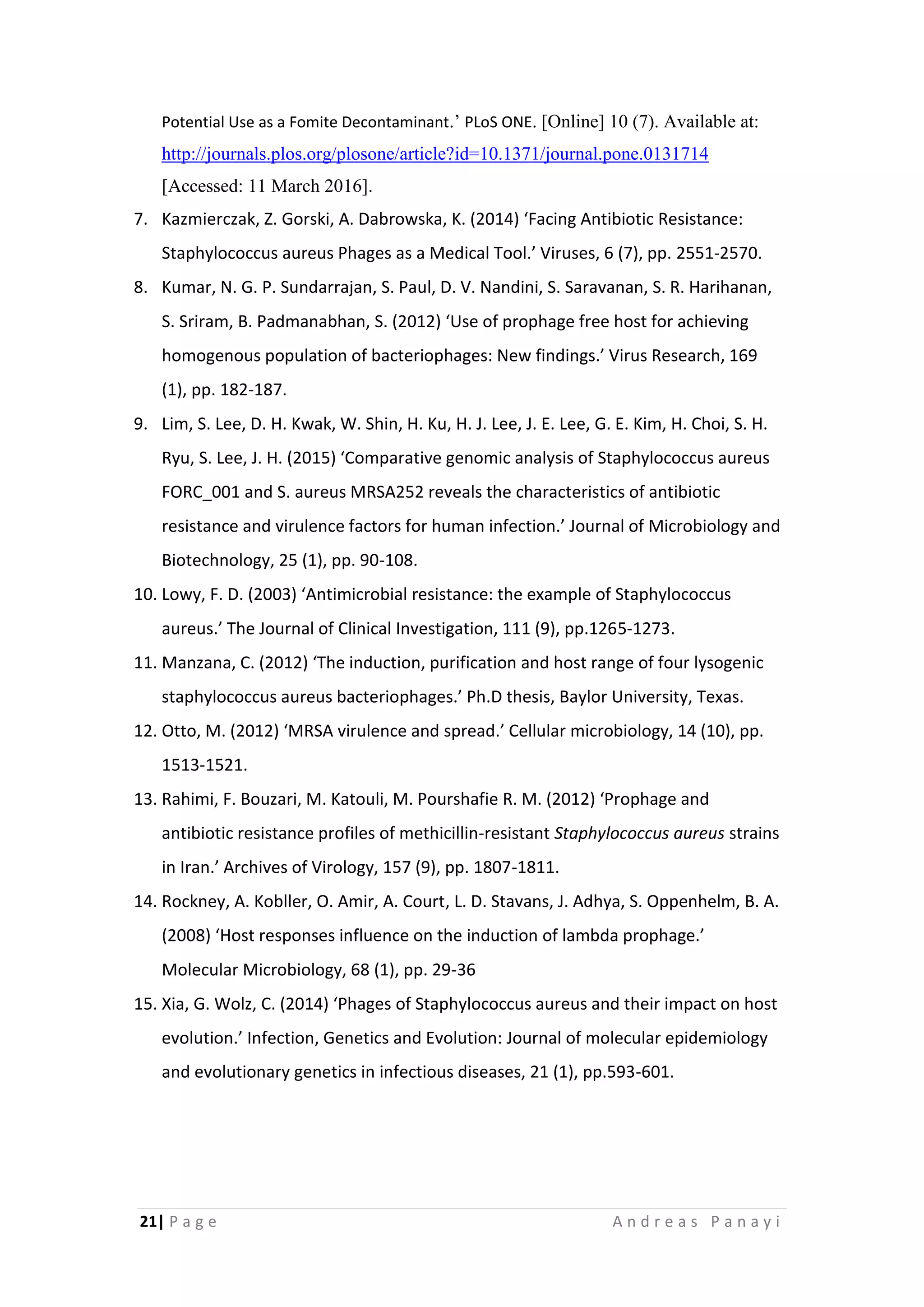 21| P a g e A n d r e a s P a n a y i
Potential Use as a Fomite Decontaminant.’ PLoS ONE. [Online] 10 (7). Available at:
http://journals.plos.org/plosone/article?id=10.1371/journal.pone.0131714
[Accessed: 11 March 2016].
7. Kazmierczak, Z. Gorski, A. Dabrowska, K. (2014) ‘Facing Antibiotic Resistance:
Staphylococcus aureus Phages as a Medical Tool.’ Viruses, 6 (7), pp. 2551-2570.
8. Kumar, N. G. P. Sundarrajan, S. Paul, D. V. Nandini, S. Saravanan, S. R. Harihanan,
S. Sriram, B. Padmanabhan, S. (2012) ‘Use of prophage free host for achieving
homogenous population of bacteriophages: New findings.’ Virus Research, 169
(1), pp. 182-187.
9. Lim, S. Lee, D. H. Kwak, W. Shin, H. Ku, H. J. Lee, J. E. Lee, G. E. Kim, H. Choi, S. H.
Ryu, S. Lee, J. H. (2015) ‘Comparative genomic analysis of Staphylococcus aureus
FORC_001 and S. aureus MRSA252 reveals the characteristics of antibiotic
resistance and virulence factors for human infection.’ Journal of Microbiology and
Biotechnology, 25 (1), pp. 90-108.
10. Lowy, F. D. (2003) ‘Antimicrobial resistance: the example of Staphylococcus
aureus.’ The Journal of Clinical Investigation, 111 (9), pp.1265-1273.
11. Manzana, C. (2012) ‘The induction, purification and host range of four lysogenic
staphylococcus aureus bacteriophages.’ Ph.D thesis, Baylor University, Texas.
12. Otto, M. (2012) ‘MRSA virulence and spread.’ Cellular microbiology, 14 (10), pp.
1513-1521.
13. Rahimi, F. Bouzari, M. Katouli, M. Pourshafie R. M. (2012) ‘Prophage and
antibiotic resistance profiles of methicillin-resistant Staphylococcus aureus strains
in Iran.’ Archives of Virology, 157 (9), pp. 1807-1811.
14. Rockney, A. Kobller, O. Amir, A. Court, L. D. Stavans, J. Adhya, S. Oppenhelm, B. A.
(2008) ‘Host responses influence on the induction of lambda prophage.’
Molecular Microbiology, 68 (1), pp. 29-36
15. Xia, G. Wolz, C. (2014) ‘Phages of Staphylococcus aureus and their impact on host
evolution.’ Infection, Genetics and Evolution: Journal of molecular epidemiology
and evolutionary genetics in infectious diseases, 21 (1), pp.593-601.
 