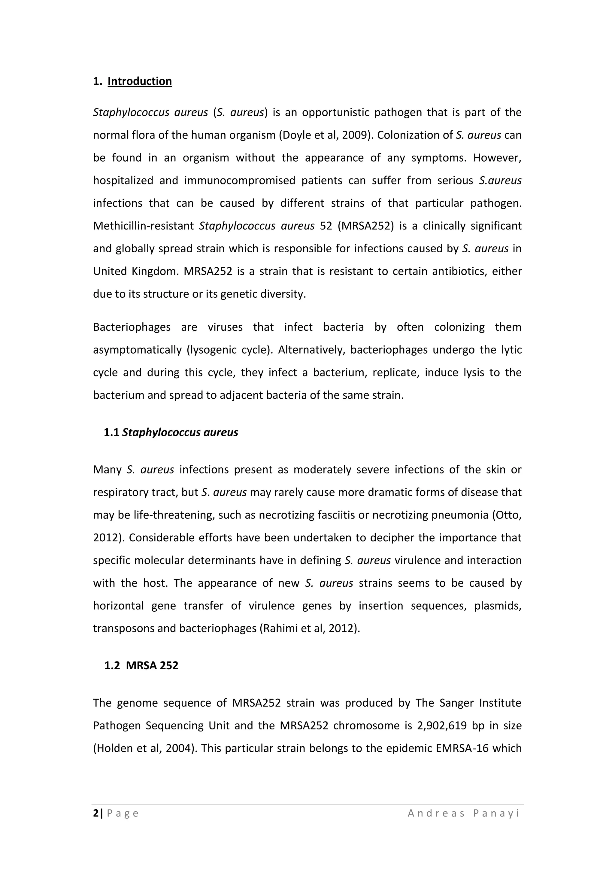 2| P a g e A n d r e a s P a n a y i
1. Introduction
Staphylococcus aureus (S. aureus) is an opportunistic pathogen that is part of the
normal flora of the human organism (Doyle et al, 2009). Colonization of S. aureus can
be found in an organism without the appearance of any symptoms. However,
hospitalized and immunocompromised patients can suffer from serious S.aureus
infections that can be caused by different strains of that particular pathogen.
Methicillin-resistant Staphylococcus aureus 52 (MRSA252) is a clinically significant
and globally spread strain which is responsible for infections caused by S. aureus in
United Kingdom. MRSA252 is a strain that is resistant to certain antibiotics, either
due to its structure or its genetic diversity.
Bacteriophages are viruses that infect bacteria by often colonizing them
asymptomatically (lysogenic cycle). Alternatively, bacteriophages undergo the lytic
cycle and during this cycle, they infect a bacterium, replicate, induce lysis to the
bacterium and spread to adjacent bacteria of the same strain.
1.1 Staphylococcus aureus
Many S. aureus infections present as moderately severe infections of the skin or
respiratory tract, but S. aureus may rarely cause more dramatic forms of disease that
may be life-threatening, such as necrotizing fasciitis or necrotizing pneumonia (Otto,
2012). Considerable efforts have been undertaken to decipher the importance that
specific molecular determinants have in defining S. aureus virulence and interaction
with the host. The appearance of new S. aureus strains seems to be caused by
horizontal gene transfer of virulence genes by insertion sequences, plasmids,
transposons and bacteriophages (Rahimi et al, 2012).
1.2 MRSA 252
The genome sequence of MRSA252 strain was produced by The Sanger Institute
Pathogen Sequencing Unit and the MRSA252 chromosome is 2,902,619 bp in size
(Holden et al, 2004). This particular strain belongs to the epidemic EMRSA-16 which
 