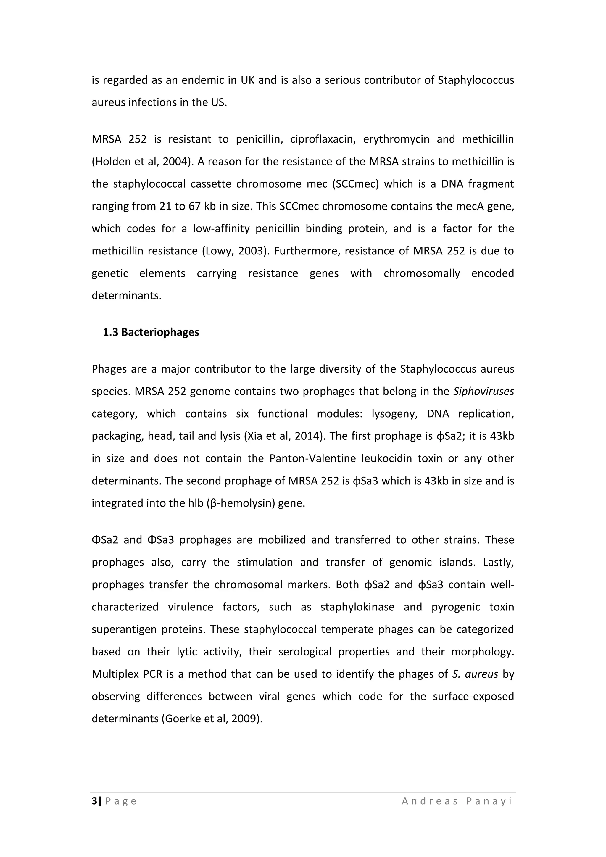 3| P a g e A n d r e a s P a n a y i
is regarded as an endemic in UK and is also a serious contributor of Staphylococcus
aureus infections in the US.
MRSA 252 is resistant to penicillin, ciproflaxacin, erythromycin and methicillin
(Holden et al, 2004). A reason for the resistance of the MRSA strains to methicillin is
the staphylococcal cassette chromosome mec (SCCmec) which is a DNA fragment
ranging from 21 to 67 kb in size. This SCCmec chromosome contains the mecA gene,
which codes for a low-affinity penicillin binding protein, and is a factor for the
methicillin resistance (Lowy, 2003). Furthermore, resistance of MRSA 252 is due to
genetic elements carrying resistance genes with chromosomally encoded
determinants.
1.3 Bacteriophages
Phages are a major contributor to the large diversity of the Staphylococcus aureus
species. MRSA 252 genome contains two prophages that belong in the Siphoviruses
category, which contains six functional modules: lysogeny, DNA replication,
packaging, head, tail and lysis (Xia et al, 2014). The first prophage is φSa2; it is 43kb
in size and does not contain the Panton-Valentine leukocidin toxin or any other
determinants. The second prophage of MRSA 252 is φSa3 which is 43kb in size and is
integrated into the hlb (β-hemolysin) gene.
ΦSa2 and ΦSa3 prophages are mobilized and transferred to other strains. These
prophages also, carry the stimulation and transfer of genomic islands. Lastly,
prophages transfer the chromosomal markers. Both φSa2 and φSa3 contain well-
characterized virulence factors, such as staphylokinase and pyrogenic toxin
superantigen proteins. These staphylococcal temperate phages can be categorized
based on their lytic activity, their serological properties and their morphology.
Multiplex PCR is a method that can be used to identify the phages of S. aureus by
observing differences between viral genes which code for the surface-exposed
determinants (Goerke et al, 2009).
 